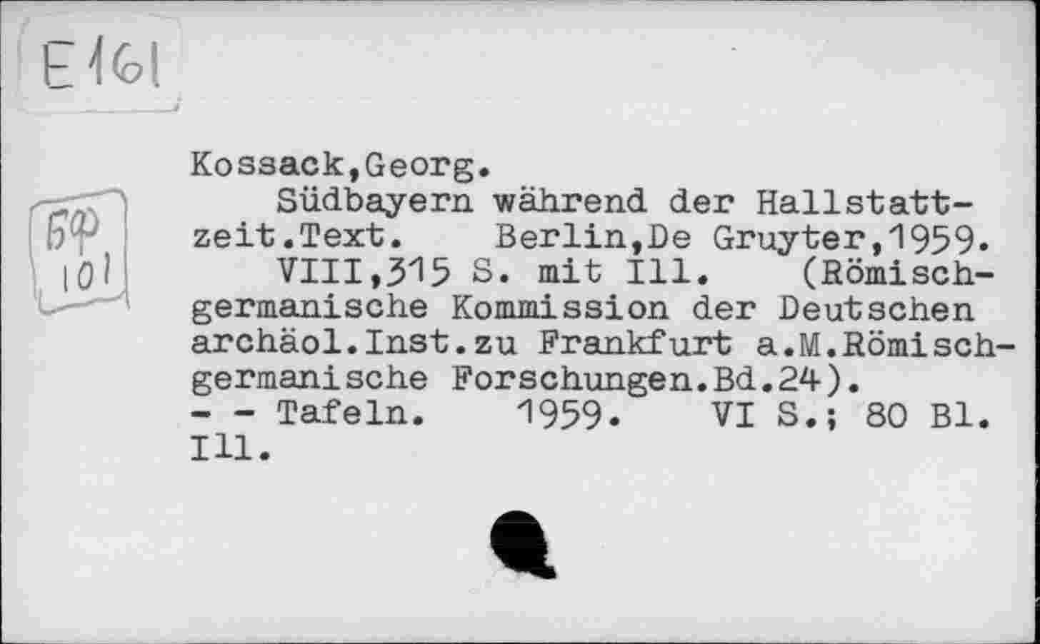 ﻿Kossack,Georg.
Südbayern während der Hallstattzeit.Text. Berlin,De Gruyter,1959.
VIII,315 S. mit Ill. (Römischgermanische Kommission der Deutschen archäol.Inst.zu Frankfurt a.M.Römisch germanische Forschungen.Bd.24).
- - Tafeln. 1959. VI S.; 80 Bl. Ill.